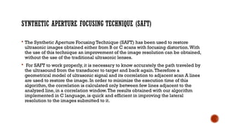 SYNTHETIC APERTURE FOCUSING TECHNIQUE (SAFT)
 The Synthetic Aperture Focusing Technique (SAFT) has been used to restore
ultrasonic images obtained either from B or C scans with focusing distortion.With
the use of this technique an improvement of the image resolution can be obtained,
without the use of the traditional ultrasonic lenses.
 For SAFT to work properly, it is necessary to know accurately the path traveled by
the ultrasound from the transducer to target and back again.Therefore a
geometrical model of ultrasonic signal and its correlation to adjacent scan A lines
are used to restore the image. In order to minimize the execution time of this
algorithm, the correlation is calculated only between few lines adjacent to the
analyzed line, in a correlation window.The results obtained with our algorithm
implemented in C language, is quick and efficient in improving the lateral
resolution to the images submitted to it.
 