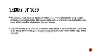 THEORY OF TOFD
 When ultrasound strikes a boundary/Interface, several interactions are possible.
Reflection, refraction, mode conversion, polarization, attenuation and diffraction are
some of the possible interactions that may occur.
 Diffraction is the most essential interaction considered in ToFD technique. Diffraction
is the ability of waves to spread around corners; diffraction occurs at the edge of the
obstacle.
 