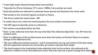  It uses high angle refracted longitudinal wave probes.
 Typically, for 25 mm thickness, 70° L-wave, 10MHz, 6 mm probes are used.
 Small size probes are selected to maximize beam spread and illuminate the entire weld.
 This results in four received signals as shown in Figure .
 The first is called the lateral wave - LW.
 In reality, this is not a wave but scattering from the near surface microstructure.
 The LW signal is basically used as a reference.
 Two echoes are produced from the flaw.
 Echo 1 is the reflected wave from the top of the flaw.The reflection flips Echo 1 by 180° from the
incident wave.
 Echo 2 is diffraction of the incident beam wave from the bottom of the flaw.There is no phase
change of the diffracted echo.
 The time difference between echoes 1 and 2 received from the top and bottom of the flaw along
with the separation between the two probes are used to calculate flaw height.
 The fourth signal is the longitudinal wave reflection from the far surface, also referred as LL
reflection: incident L-wave and reflected L-wave.This echo also has a phase change from reflection.
 