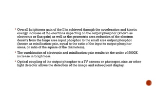  Overall brightness gain of the II is achieved through the acceleration and kinetic
energy increase of the electrons impacting on the output phosphor (known as
electronic or flux gain) as well as the geometric area reduction of the electron
density from the large area input phosphor to the small area output phosphor
(known as minification gain, equal to the ratio of the input to output phosphor
areas, or ratio of the square of the diameters).
 The combination of electronic and minification gain results on the order of 5000X
increase in brightness.
 Optical coupling of the output phosphor to a TV camera or photospot, cine, or other
light detector allows the detection of the image and subsequent display.
 