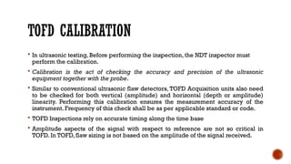 TOFD CALIBRATION
 In ultrasonic testing, Before performing the inspection, the NDT inspector must
perform the calibration.
 Calibration is the act of checking the accuracy and precision of the ultrasonic
equipment together with the probe.
 Similar to conventional ultrasonic flaw detectors, TOFD Acquisition units also need
to be checked for both vertical (amplitude) and horizontal (depth or amplitude)
linearity. Performing this calibration ensures the measurement accuracy of the
instrument. Frequency of this check shall be as per applicable standard or code.
 TOFD Inspections rely on accurate timing along the time base
 Amplitude aspects of the signal with respect to reference are not so critical in
TOFD. In TOFD, flaw sizing is not based on the amplitude of the signal received.
 