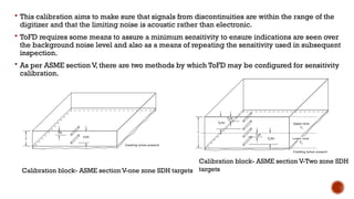  This calibration aims to make sure that signals from discontinuities are within the range of the
digitizer and that the limiting noise is acoustic rather than electronic.
 ToFD requires some means to assure a minimum sensitivity to ensure indications are seen over
the background noise level and also as a means of repeating the sensitivity used in subsequent
inspection.
 As per ASME section V, there are two methods by which ToFD may be configured for sensitivity
calibration.
Calibration block- ASME section V-one zone SDH targets
Calibration block- ASME section V-Two zone SDH
targets
 