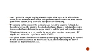  TOFD grayscale images display phase changes, some signals are white-black-
white; others are black-white-black.This permits identification of the wave source
(flaw top or bottom, etc.), as well as being used for flaw sizing.
 Depending on the phase of the incident pulse (usually a negative voltage), the
lateral wave would be positive, then the first diffracted (upper tip) signal negative,
the second diffracted (lower tip) signal positive, and the back wall signal negative.
 This phase information is very useful for signal interpretation; consequently, RF
signals and unrectified signals are used for TOFD.
 The phase information is used for correctly identifying signals (usually the top and
bottom of flaws, if they can be differentiated), and for determining the correct
location for depth measurements.
 