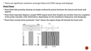  There are significant variations amongst flaws and TOFD setups and displays
Point Flaws
 Point flaws like porosity, showup as single multicycle points between the lateral and back wall
signals.
 Point flaws typically display a single TOFD signal since flaw heights are smaller than the ringdown
of the pulse (usually a few millimeters, depending on the transducer frequency and damping).
 Point flaws usually show parabolic “tails” where the signal drops off towards the back wall.
 