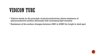 VIDICON TUBE
 Vidicon works on the principle of photoconductivity, where resistance of
photoconductive surface decreases with increasing light intensity.
 Resistance of the surface changes between 2MΩ to 20MΩ for bright to dark spot
 
