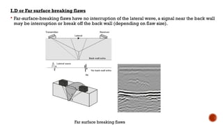 I.D or Far surface breaking flaws
 Far-surface-breaking flaws have no interruption of the lateral wave, a signal near the back wall
may be interruption or break off the back wall (depending on flaw size).
Far surface breaking flaws
 