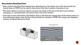 Near-Surface Breaking Flaws
 Near-surface-breaking flaws signals have disturbance in the lateral wave.The flaw breaks the
lateral wave, so TOFD can be used to determine if the flaw is surface-breaking or not.
 The lower signal can then be used to measure the depth of the flaw. If the flaw is not surface-
breaking, i.e., just subsurface, the lateral wave will not be broken.
 If the flaw is near-subsurface and shallow (that is, less than the ringing time of the lateral wave or a
few millimetres deep), then the flaw will probably be invisible to TOFD.The image also displays a
number of signals from point flaws.
 