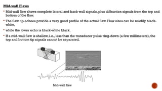 Mid-wall Flaws
 Mid wall flaw shows complete lateral and back wall signals, plus diffraction signals from the top and
bottom of the flaw.
 The flaw tip echoes provide a very good profile of the actual flaw. Flaw sizes can be readily black-
white,
 while the lower echo is black-white black.
 If a mid-wall flaw is shallow, i.e., less than the transducer pulse ring-down (a few millimeters), the
top and bottom tip signals cannot be separated.
Mid-wall flaw
 