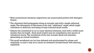  Most conventional ultrasonic inspections use monocrystal probes with divergent
beams.
 The ultrasonic field propagates along an acoustic axis with a single refracted
angle.The divergence of this beam is the only "additional" angle, which might
contribute to detection and sizing of miss-oriented small cracks.
 Assume the monoblock is cut in many identical elements, each with a width much
smaller than its length. Each small crystal may be considered a line source of
cylindrical waves.The wavefronts of the new acoustic block will interfere,
generating an overall wavefront.
 The small wavefronts can be time-delayed and synchronized for phase and
amplitude, in such a way as to create an ultrasonic focused beam with steering
capability.
 