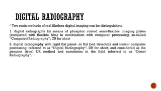 DIGITAL RADIOGRAPHY
 Two main methods of real filmless digital imaging can be distinguished:
1. digital radiography by means of phosphor coated semi-flexible imaging plates
(compared with flexible film) in combination with computer processing, so-called
“Computed Radiography”, CR for short
2. digital radiography with rigid flat panel- or flat bed detectors and instant computer
processing, referred to as “Digital Radiography”, DR for short, and considered as the
genuine (true) DR method and sometimes in the field referred to as “Direct
Radiography”.
 