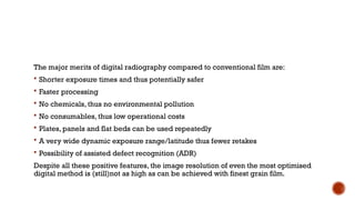 The major merits of digital radiography compared to conventional film are:
 Shorter exposure times and thus potentially safer
 Faster processing
 No chemicals, thus no environmental pollution
 No consumables, thus low operational costs
 Plates, panels and flat beds can be used repeatedly
 A very wide dynamic exposure range/latitude thus fewer retakes
 Possibility of assisted defect recognition (ADR)
Despite all these positive features, the image resolution of even the most optimised
digital method is (still)not as high as can be achieved with finest grain film.
 
