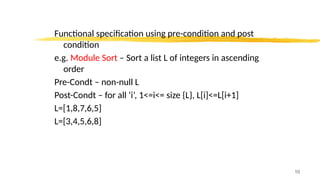 Functional specification using pre-condition and post
condition
e.g. Module Sort – Sort a list L of integers in ascending
order
Pre-Condt – non-null L
Post-Condt – for all ‘i’, 1<=i<= size {L}, L[i]<=L[i+1]
L=[1,8,7,6,5]
L=[3,4,5,6,8]
10
 
