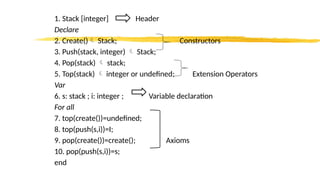 1. Stack [integer] Header
Declare
2. Create() Stack; Constructors
3. Push(stack, integer)  Stack;
4. Pop(stack)  stack;
5. Top(stack)  integer or undefined; Extension Operators
Var
6. s: stack ; i: integer ; Variable declaration
For all
7. top(create())=undefined;
8. top(push(s,i))=I;
9. pop(create())=create(); Axioms
10. pop(push(s,i))=s;
end
 
