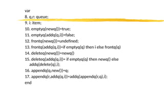 var
8. q,r: queue;
9. i: item;
10. emptyq(newq())=true;
11. emptyq(addq(q,i))=false;
12. frontq(newq())=undefined;
13. frontq(addq(q,i))=if emptyq(q) then i else frontq(q)
14. deleteq(newq())=newq()
15. deleteq(addq(q,i))= if emptyq(q) then newq() else
addq(delete(q),i);
16. appendq(q,new())=q;
17. appendq(r,addq(q,i))=addq(appendq(r,q),i);
end
 