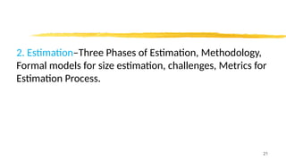 2. Estimation–Three Phases of Estimation, Methodology,
Formal models for size estimation, challenges, Metrics for
Estimation Process.
21
 