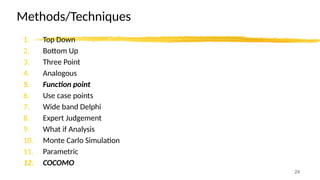 Methods/Techniques
1. Top Down
2. Bottom Up
3. Three Point
4. Analogous
5. Function point
6. Use case points
7. Wide band Delphi
8. Expert Judgement
9. What if Analysis
10. Monte Carlo Simulation
11. Parametric
12. COCOMO
24
 