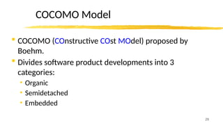 29
COCOMO Model
 COCOMO (COnstructive COst MOdel) proposed by
Boehm.
 Divides software product developments into 3
categories:
• Organic
• Semidetached
• Embedded
 