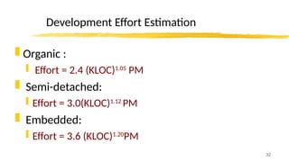 32
Development Effort Estimation
 Organic :
 Effort = 2.4 (KLOC)1.05
PM
 Semi-detached:
 Effort = 3.0(KLOC)1.12
PM
 Embedded:
 Effort = 3.6 (KLOC)1.20
PM
 