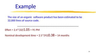 36
Example
The size of an organic software product has been estimated to be
32,000 lines of source code.
Effort = 2.4*(32)1.05 = 91 PM
Nominal development time = 2.5*(91)0.38 = 14 months
 