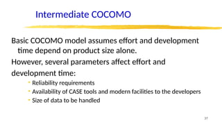 37
Intermediate COCOMO
Basic COCOMO model assumes effort and development
time depend on product size alone.
However, several parameters affect effort and
development time:
• Reliability requirements
• Availability of CASE tools and modern facilities to the developers
• Size of data to be handled
 