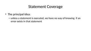 Statement Coverage
• The principal idea:
– unless a statement is executed, we have no way of knowing if an
error exists in that statement
 