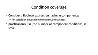 Condition coverage
• Consider a Boolean expression having n components:
– for condition coverage we require 2n
test cases.
• practical only if n (the number of component conditions) is
small.
 