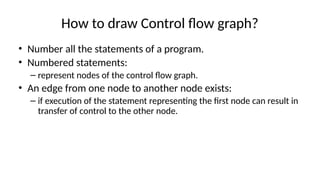 How to draw Control flow graph?
• Number all the statements of a program.
• Numbered statements:
– represent nodes of the control flow graph.
• An edge from one node to another node exists:
– if execution of the statement representing the first node can result in
transfer of control to the other node.
 