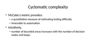 Cyclomatic complexity
• McCabe's metric provides:
– a quantitative measure of estimating testing difficulty
– Amenable to automation
• Intuitively,
– number of bounded areas increases with the number of decision
nodes and loops.
 