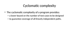 Cyclomatic complexity
• The cyclomatic complexity of a program provides:
– a lower bound on the number of test cases to be designed
– to guarantee coverage of all linearly independent paths.
 