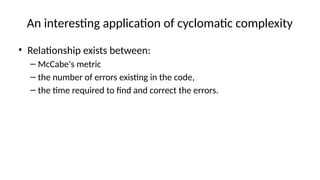 An interesting application of cyclomatic complexity
• Relationship exists between:
– McCabe's metric
– the number of errors existing in the code,
– the time required to find and correct the errors.
 