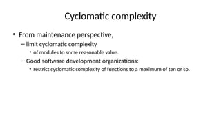 Cyclomatic complexity
• From maintenance perspective,
– limit cyclomatic complexity
• of modules to some reasonable value.
– Good software development organizations:
• restrict cyclomatic complexity of functions to a maximum of ten or so.
 