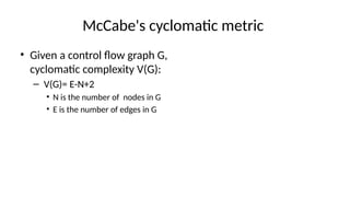 McCabe's cyclomatic metric
• Given a control flow graph G,
cyclomatic complexity V(G):
– V(G)= E-N+2
• N is the number of nodes in G
• E is the number of edges in G
 