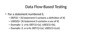 Data Flow-Based Testing
• For a statement numbered S,
– DEF(S) = {X/statement S contains a definition of X}
– USES(S)= {X/statement S contains a use of X}
– Example: 1: a=b; DEF(1)={a}, USES(1)={b}.
– Example: 2: a=a+b; DEF(1)={a}, USES(1)={a,b}.
 