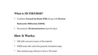 What is 3D FIB/EBSD?
• Combines Focused Ion Beam (FIB) slicing with Electron
Backscatter Diffraction (EBSD).
• Reconstructs 3D microstructures layer-by-layer.
How It Works:
• FIB mills successive layers of the material.
• EBSD scans after each slice generate orientation maps.
• Data stacked using software to form a 3D model.
 