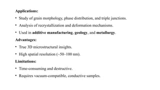 Applications:
• Study of grain morphology, phase distribution, and triple junctions.
• Analysis of recrystallization and deformation mechanisms.
• Used in additive manufacturing, geology, and metallurgy.
Advantages:
• True 3D microstructural insights.
• High spatial resolution (~50–100 nm).
Limitations:
• Time-consuming and destructive.
• Requires vacuum-compatible, conductive samples.
 