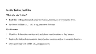 In-situ Testing Facilities
What is In-situ Testing?
• Real-time testing of materials under mechanical, thermal, or environmental stress.
• Performed inside SEM, TEM, X-ray, or neutron facilities.
Key Features:
• Visualizes deformation, crack growth, and phase transformations as they happen.
• Equipped with tensile/compression stages, heating elements, and environmental chambers.
• Often combined with EBSD, DIC, or spectroscopy.
 