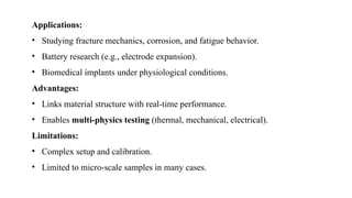 Applications:
• Studying fracture mechanics, corrosion, and fatigue behavior.
• Battery research (e.g., electrode expansion).
• Biomedical implants under physiological conditions.
Advantages:
• Links material structure with real-time performance.
• Enables multi-physics testing (thermal, mechanical, electrical).
Limitations:
• Complex setup and calibration.
• Limited to micro-scale samples in many cases.
 