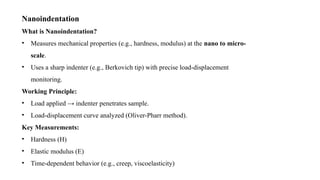 Nanoindentation
What is Nanoindentation?
• Measures mechanical properties (e.g., hardness, modulus) at the nano to micro-
scale.
• Uses a sharp indenter (e.g., Berkovich tip) with precise load-displacement
monitoring.
Working Principle:
• Load applied → indenter penetrates sample.
• Load-displacement curve analyzed (Oliver-Pharr method).
Key Measurements:
• Hardness (H)
• Elastic modulus (E)
• Time-dependent behavior (e.g., creep, viscoelasticity)
 