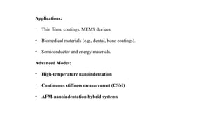 Applications:
• Thin films, coatings, MEMS devices.
• Biomedical materials (e.g., dental, bone coatings).
• Semiconductor and energy materials.
Advanced Modes:
• High-temperature nanoindentation
• Continuous stiffness measurement (CSM)
• AFM-nanoindentation hybrid systems
 