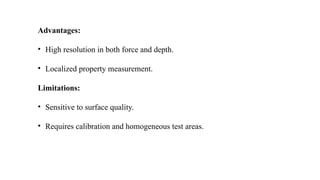Advantages:
• High resolution in both force and depth.
• Localized property measurement.
Limitations:
• Sensitive to surface quality.
• Requires calibration and homogeneous test areas.
 