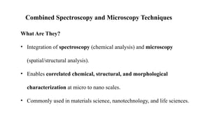 Combined Spectroscopy and Microscopy Techniques
What Are They?
• Integration of spectroscopy (chemical analysis) and microscopy
(spatial/structural analysis).
• Enables correlated chemical, structural, and morphological
characterization at micro to nano scales.
• Commonly used in materials science, nanotechnology, and life sciences.
 