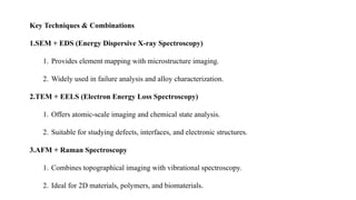 Key Techniques & Combinations
1.SEM + EDS (Energy Dispersive X-ray Spectroscopy)
1. Provides element mapping with microstructure imaging.
2. Widely used in failure analysis and alloy characterization.
2.TEM + EELS (Electron Energy Loss Spectroscopy)
1. Offers atomic-scale imaging and chemical state analysis.
2. Suitable for studying defects, interfaces, and electronic structures.
3.AFM + Raman Spectroscopy
1. Combines topographical imaging with vibrational spectroscopy.
2. Ideal for 2D materials, polymers, and biomaterials.
 