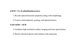 4.SEM + CL (Cathodoluminescence)
1. Reveals optical/electronic properties along with morphology.
2. Used in semiconductors, geology, and optoelectronics.
5.ToF-SIMS + SEM
3. Combines high-resolution surface imaging and mass spectrometry.
4. Detects chemical species and isotopes at the nanoscale.
 