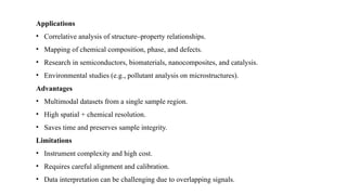 Applications
• Correlative analysis of structure–property relationships.
• Mapping of chemical composition, phase, and defects.
• Research in semiconductors, biomaterials, nanocomposites, and catalysis.
• Environmental studies (e.g., pollutant analysis on microstructures).
Advantages
• Multimodal datasets from a single sample region.
• High spatial + chemical resolution.
• Saves time and preserves sample integrity.
Limitations
• Instrument complexity and high cost.
• Requires careful alignment and calibration.
• Data interpretation can be challenging due to overlapping signals.
 