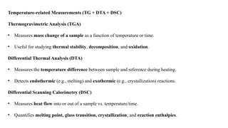 Temperature-related Measurements (TG + DTA + DSC)
Thermogravimetric Analysis (TGA)
• Measures mass change of a sample as a function of temperature or time.
• Useful for studying thermal stability, decomposition, and oxidation.
Differential Thermal Analysis (DTA)
• Measures the temperature difference between sample and reference during heating.
• Detects endothermic (e.g., melting) and exothermic (e.g., crystallization) reactions.
Differential Scanning Calorimetry (DSC)
• Measures heat flow into or out of a sample vs. temperature/time.
• Quantifies melting point, glass transition, crystallization, and reaction enthalpies.
 