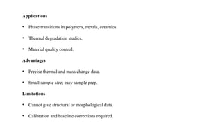 Applications
• Phase transitions in polymers, metals, ceramics.
• Thermal degradation studies.
• Material quality control.
Advantages
• Precise thermal and mass change data.
• Small sample size; easy sample prep.
Limitations
• Cannot give structural or morphological data.
• Calibration and baseline corrections required.
 