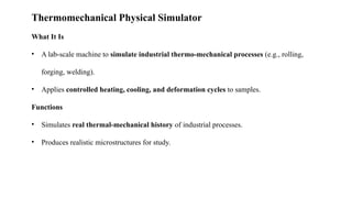 Thermomechanical Physical Simulator
What It Is
• A lab-scale machine to simulate industrial thermo-mechanical processes (e.g., rolling,
forging, welding).
• Applies controlled heating, cooling, and deformation cycles to samples.
Functions
• Simulates real thermal-mechanical history of industrial processes.
• Produces realistic microstructures for study.
 