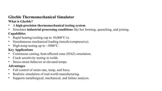 Gleeble Thermomechanical Simulator
What is Gleeble?
• A high-precision thermomechanical testing system.
• Simulates industrial processing conditions like hot forming, quenching, and joining.
Capabilities
• Rapid heating/cooling (up to 10,000°C/s).
• Simultaneous mechanical loading (tensile/compressive).
• High-temp testing up to ~3000°C.
Key Applications
• Continuous casting, heat-affected zone (HAZ) simulation.
• Crack sensitivity testing in welds.
• Stress-strain behavior at elevated temps.
Advantages
• Full control of strain rate, temp, and force.
• Realistic simulation of real-world manufacturing.
• Supports metallurgical, mechanical, and failure analysis.
 