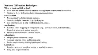 Neutron Diffraction Techniques
What is Neutron Diffraction?
• Uses neutron beams to study atomic arrangement and stresses in materials.
• Similar to X-ray diffraction but with deeper penetration.
Key Features
• Non-destructive, bulk material analysis.
• Sensitive to light elements (e.g., hydrogen).
• Can operate under in-situ conditions (temp, stress).
Applications
• Residual stress mapping in components (e.g., railway wheels, turbine blades).
• Crystal structure and texture analysis.
• Phase quantification and kinetics studies.
Advantages
• Deeper penetration than X-rays.
• Accurate internal stress and texture data.
• In-situ studies during heating/cooling or loading.
Limitations
• Requires access to a nuclear reactor or spallation source.
• Long data acquisition time.
 