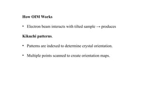 How OIM Works
• Electron beam interacts with tilted sample → produces
Kikuchi patterns.
• Patterns are indexed to determine crystal orientation.
• Multiple points scanned to create orientation maps.
 